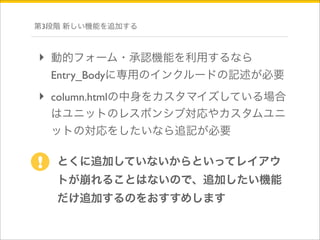 第3段階 新しい機能を追加する 
‣ 動的フォーム・承認機能を利用するなら 
Entry_Bodyに専用のインクルードの記述が必要 
‣ column.htmlの中身をカスタマイズしている場合 
はユニットのレスポンシブ対応やカスタムユニ 
ットの対応をしたいなら追記が必要 
とくに追加していないからといってレイアウ 
トが崩れることはないので、追加したい機能 
だけ追加するのをおすすめします 
! 
 