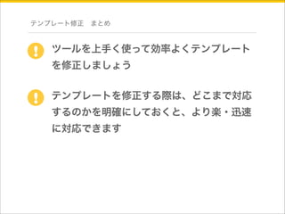 テンプレート修正　まとめ 
ツールを上手く使って効率よくテンプレート 
を修正しましょう 
! 
テンプレートを修正する際は、どこまで対応 
するのかを明確にしておくと、より楽・迅速 
に対応できます 
! 
 