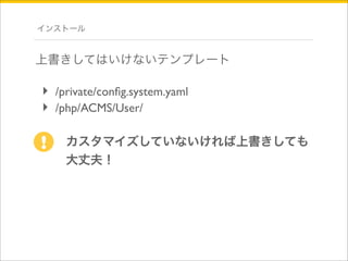 インストール 
上書きしてはいけないテンプレート 
‣ /private/config.system.yaml 
‣ /php/ACMS/User/ 
カスタマイズしていないければ上書きしても 
大丈夫！ 
! 
 