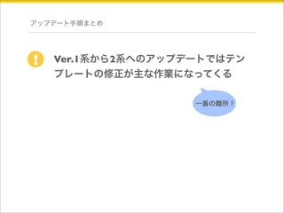 アップデート手順まとめ 
Ver.1系から2系へのアップデートではテン 
プレートの修正が主な作業になってくる 
! 
一番の難所！ 
 