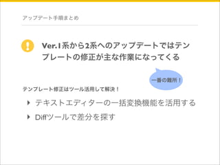 アップデート手順まとめ 
Ver.1系から2系へのアップデートではテン 
プレートの修正が主な作業になってくる 
! 
一番の難所！ 
テンプレート修正はツール活用して解決！ 
‣ テキストエディターの一括変換機能を活用する 
‣ Diffツールで差分を探す 
 