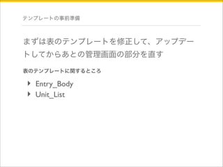 テンプレートの事前準備 
まずは表のテンプレートを修正して、アップデー 
トしてからあとの管理画面の部分を直す 
表のテンプレートに関するところ 
‣ Entry_Body 
‣ Unit_List 
 