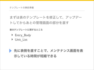 テンプレートの事前準備 
まずは表のテンプレートを修正して、アップデー 
トしてからあとの管理画面の部分を直す 
表のテンプレートに関するところ 
‣ Entry_Body 
‣ Unit_List 
先に表側を直すことで、メンテナンス画面を表 
示している時間が短縮できる 
 