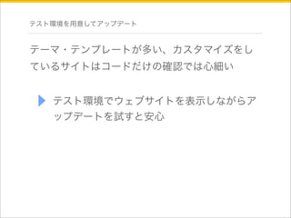 テスト環境を用意してアップデート 
テーマ・テンプレートが多い、カスタマイズをし 
ているサイトはコードだけの確認では心細い 
テスト環境でウェブサイトを表示しながらア 
ップデートを試すと安心 
 