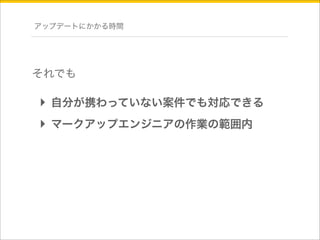 アップデートにかかる時間 
それでも 
‣ 自分が携わっていない案件でも対応できる 
‣ マークアップエンジニアの作業の範囲内 
 