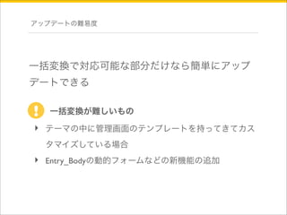 アップデートの難易度 
一括変換で対応可能な部分だけなら簡単にアップ 
デートできる 
! 一括変換が難しいもの 
‣ テーマの中に管理画面のテンプレートを持ってきてカス 
タマイズしている場合 
‣ Entry_Bodyの動的フォームなどの新機能の追加 
 