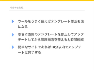 今日のまとめ 
ツールをうまく使えばテンプレート修正も楽 
になる 
さきに表側のテンプレートを修正してアップ 
デートしてから管理画面を整えると時間短縮 
簡単なサイトであれば10分以内でアップデ 
ートは完了する 
 