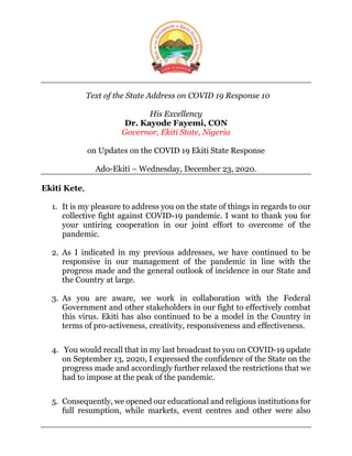Text of the State Address on COVID 19 Response 10
His Excellency
Dr. Kayode Fayemi, CON
Governor, Ekiti State, Nigeria
on Updates on the COVID 19 Ekiti State Response
Ado-Ekiti – Wednesday, December 23, 2020.
Ekiti Kete,
1. It is my pleasure to address you on the state of things in regards to our
collective fight against COVID-19 pandemic. I want to thank you for
your untiring cooperation in our joint effort to overcome of the
pandemic.
2. As I indicated in my previous addresses, we have continued to be
responsive in our management of the pandemic in line with the
progress made and the general outlook of incidence in our State and
the Country at large.
3. As you are aware, we work in collaboration with the Federal
Government and other stakeholders in our fight to effectively combat
this virus. Ekiti has also continued to be a model in the Country in
terms of pro-activeness, creativity, responsiveness and effectiveness.
4. You would recall that in my last broadcast to you on COVID-19 update
on September 13, 2020, I expressed the confidence of the State on the
progress made and accordingly further relaxed the restrictions that we
had to impose at the peak of the pandemic.
5. Consequently, we opened our educational and religious institutions for
full resumption, while markets, event centres and other were also
 