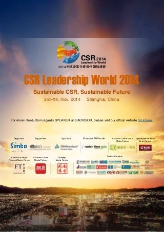 CSR Leadership World 2014
Sustainable CSR, Sustainable Future
3rd-4th, Nov, 2014 Shanghai, China
CSR 2014
Leadership World
全球企业社会责任领袖峰会2014
For more introduction regards SPEAKER and ADVISOR, please visit our offical website click here.
Exclusive PR Partner Exclusive Online Video
Media Partner
Specialized Financial
Media Partner
Organizer Supporters Sponsors
Media PartnersExclusive Foreign
Financial Media Partner
Exclusive Online
Media Partner
Strategic
Media Partner
 