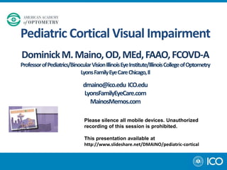 Pediatric Cortical Visual Impairment
Dominick M. Maino, OD, MEd, FAAO, FCOVD-A
Professor of Pediatrics/Binocular Vision Illinois Eye Institute/Illinois College of Optometry
Lyons Family Eye Care Chicago, Il

dmaino@ico.edu ICO.edu
LyonsFamilyEyeCare.com
MainosMemos.com
Please silence all mobile devices. Unauthorized
recording of this session is prohibited.
This presentation available at
http://www.slideshare.net/DMAINO/pediatric-cortical

 
