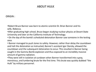 ABOUT HULK
ORIGIN :
•Robert Bruce Banner was born to atomic scientist Dr. Brian Banner and his
wife, Rebecca.
•After gradu...