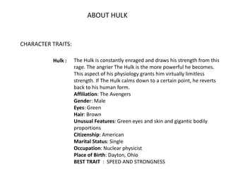ABOUT HULK
CHARACTER TRAITS:
Hulk : The Hulk is constantly enraged and draws his strength from this
rage. The angrier The ...