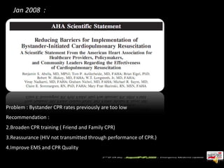 Jan 2008  :  Problem : Bystander CPR rates previously are too low Recommendation :  Broaden CPR training ( Friend and Family CPR) Reassurance (HIV not transmitted through performance of CPR.) Improve EMS and CPR Quality 