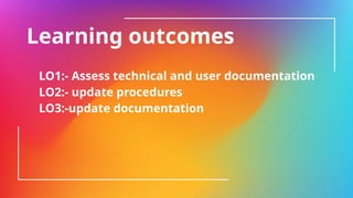 Learning outcomes
LO1:- Assess technical and user documentation
LO2:- update procedures
LO3:-update documentation
 