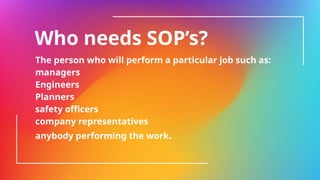Who needs SOP’s?
The person who will perform a particular job such as:
managers
Engineers
Planners
safety officers
company representatives
anybody performing the work.
 