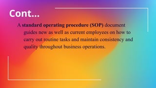 Cont…
A standard operating procedure (SOP) document
guides new as well as current employees on how to
carry out routine tasks and maintain consistency and
quality throughout business operations.
 