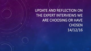 UPDATE AND REFLECTION ON
THE EXPERT INTERVIEWS WE
ARE CHOOSING OR HAVE
CHOSEN
14/12/16
 