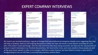 EXPERT COMPANY INTERVIEWS
We haven’t yet received anything in regards to footage from any professional companies despite some suggesting that they
will help us however, there are still ongoing discussions in which we hope will result in some decent recordings for us to
edit. If this doesn’t work out though, with the Julie and Sonia interviews being successful, we have met the requirements of
at least 2 expert interviews in our finalised documentary. We have further since, sent more emails to these people (as well
as the ones shown above) in order to try and get a definitive answer however we have failed to receive a reply which is
disappointing but we can still have a successful documentary without them.
 