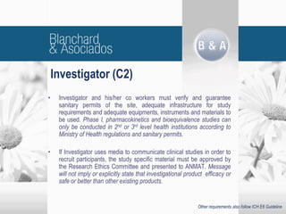• Investigator and his/her co workers must verify and guarantee
sanitary permits of the site, adequate infrastructure for study
requirements and adequate equipments, instruments and materials to
be used. Phase I, pharmacokinetics and bioequivalence studies can
only be conducted in 2nd or 3rd level health institutions according to
Ministry of Health regulations and sanitary permits.
• If Investigator uses media to communicate clinical studies in order to
recruit participants, the study specific material must be approved by
the Research Ethics Committee and presented to ANMAT. Message
will not imply or explicitly state that investigational product efficacy or
safe or better than other existing products.
Investigator (C2)
Other requirements also follow ICH E6 Guideline
 