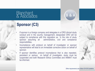 • If sponsor is a foreign company and delegates in a CRO clinical study
conduct and in the country management, designated CRO will be
subject to compliance with this regulation as in the role of study
sponsor assuming all administrative, civil and compliance
responsibilities.
• Incompliance with protocol on behalf of investigator or sponsor
representative will lead to an immediate corrective action on behalf of
sponsor.
• If sponsor identifies protocol incompliance that is also repeated,
persistent or serious on behalf of investigator, study must be
suspended and both Research Ethics Committee and ANMAT must
be informed.
Sponsor (C3)
Other requirements also follow ICH E6 Guideline
 