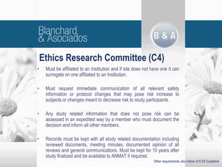 • Must be affiliated to an Institution and if site does not have one it can
surrogate on one affiliated to an Institution.
• Must request immediate communication of all relevant safety
information or protocol changes that may pose risk increase to
subjects or changes meant to decrease risk to study participants.
• Any study related information that does not pose risk can be
assessed in an expedited way by a member who must document the
decision and inform all other members.
• Records must be kept with all study related documentation including
reviewed documents, meeting minutes, documented opinion of all
reviews and general communications. Must be kept for 10 years after
study finalized and be available to ANMAT if required.
Ethics Research Committee (C4)
Other requirements also follow ICH E6 Guideline
 