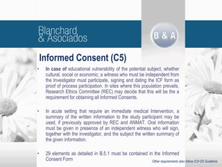 Informed Consent (C5)
• In case of educational vulnerability of the potential subject, whether
cultural, social or economic; a witness who must be independent from
the Investigator must participate, signing and dating the ICF form as
proof of process participation. In sites where this population prevails,
Research Ethics Committee (REC) may decide that this will be the a
requirement for obtaining all Informed Consents.
• In acute setting that require an immediate medical Intervention, a
summary of the written information to the study participant may be
used, if previously approved by REC and ANMAT. Oral information
must be given in presence of an independent witness who will sign,
together with the investigator, and the subject the written summary of
the given information.
• 29 elements as detailed in B.5.1 must be contained in the Informed
Consent Form Other requirements also follow ICH E6 Guideline
 