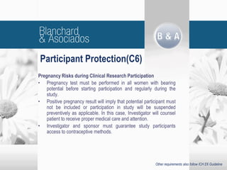 Participant Protection(C6)
Pregnancy Risks during Clinical Research Participation
• Pregnancy test must be performed in all women with bearing
potential before starting participation and regularly during the
study.
• Positive pregnancy result will imply that potential participant must
not be included or participation in study will be suspended
preventively as applicable. In this case, Investigator will counsel
patient to receive proper medical care and attention.
• Investigator and sponsor must guarantee study participants
access to contraceptive methods.
Other requirements also follow ICH E6 Guideline
 