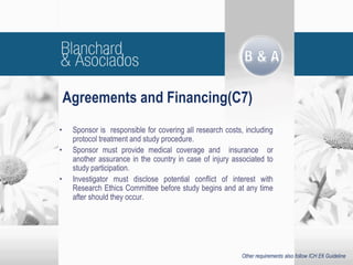 Agreements and Financing(C7)
• Sponsor is responsible for covering all research costs, including
protocol treatment and study procedure.
• Sponsor must provide medical coverage and insurance or
another assurance in the country in case of injury associated to
study participation.
• Investigator must disclose potential conflict of interest with
Research Ethics Committee before study begins and at any time
after should they occur.
Other requirements also follow ICH E6 Guideline
 