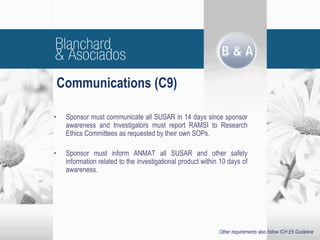 Communications (C9)
• Sponsor must communicate all SUSAR in 14 days since sponsor
awareness and Investigators must report RAMSI to Research
Ethics Committees as requested by their own SOPs.
• Sponsor must inform ANMAT all SUSAR and other safety
information related to the investigational product within 10 days of
awareness.
Other requirements also follow ICH E6 Guideline
 