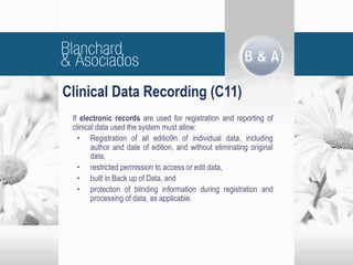 Clinical Data Recording (C11)
If electronic records are used for registration and reporting of
clinical data used the system must allow:
• Registration of all editio9n of individual data, including
author and date of edition, and without eliminating original
data,
• restricted permission to access or edit data,
• built in Back up of Data, and
• protection of blinding information during registration and
processing of data, as applicable.
 