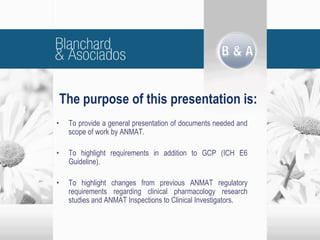 The purpose of this presentation is:
• To provide a general presentation of documents needed and
scope of work by ANMAT.
• To highlight requirements in addition to GCP (ICH E6
Guideline).
• To highlight changes from previous ANMAT regulatory
requirements regarding clinical pharmacology research
studies and ANMAT Inspections to Clinical Investigators.
 