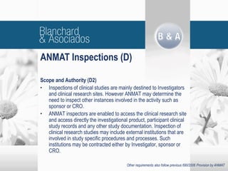 Scope and Authority (D2)
• Inspections of clinical studies are mainly destined to Investigators
and clinical research sites. However ANMAT may determine the
need to inspect other instances involved in the activity such as
sponsor or CRO.
• ANMAT inspectors are enabled to access the clinical research site
and access directly the investigational product, participant clinical
study records and any other study documentation. Inspection of
clinical research studies may include external institutions that are
involved in study specific procedures and processes. Such
institutions may be contracted either by Investigator, sponsor or
CRO.
ANMAT Inspections (D)
Other requirements also follow previous 690/2006 Provision by ANMAT
 