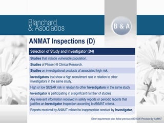 ANMAT Inspections (D)
Other requirements also follow previous 690/2006 Provision by ANMAT
Selection of Study and Investigator (D4)
Studies that include vulnerable population.
Studies of Phase I-II Clinical Research.
Studies on investigational products of associated high risk.
Investigators that show a high recruitment rate in relation to other
investigators in the same study.
High or low SUSAR risk in relation to other Investigators in the same study
Investigator is participating in a significant number of studies
Any relevant information received in safety reports or periodic reports that
justifies an Investigator Inspection according to ANMAT criteria.
Reports received by ANMAT related to inappropriate conduct by Investigator.
 