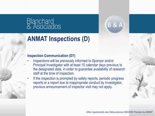 Inspection Communication (D7)
• Inspections will be previously informed to Sponsor and/or
Principal Investigator with at least 15 calendar days previous to
the designated date, in order to guarantee availability of research
staff at the time of inspection.
• If the inspection is prompted by safety reports, periodic progress
reports or a report due to inappropriate conduct by Investigator,
previous announcement of inspector visit may not apply.
ANMAT Inspections (D)
Other requirements also follow previous 690/2006 Provision by ANMAT
 