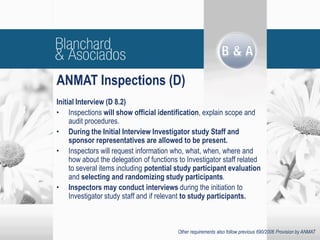 Initial Interview (D 8.2)
• Inspections will show official identification, explain scope and
audit procedures.
• During the Initial Interview Investigator study Staff and
sponsor representatives are allowed to be present.
• Inspectors will request information who, what, when, where and
how about the delegation of functions to Investigator staff related
to several items including potential study participant evaluation
and selecting and randomizing study participants.
• Inspectors may conduct interviews during the initiation to
Investigator study staff and if relevant to study participants.
ANMAT Inspections (D)
Other requirements also follow previous 690/2006 Provision by ANMAT
 