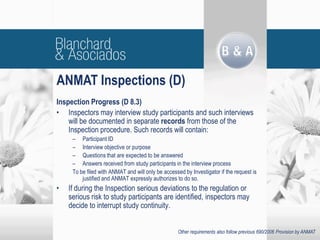 Inspection Progress (D 8.3)
• Inspectors may interview study participants and such interviews
will be documented in separate records from those of the
Inspection procedure. Such records will contain:
– Participant ID
– Interview objective or purpose
– Questions that are expected to be answered
– Answers received from study participants in the interview process
To be filed with ANMAT and will only be accessed by Investigator if the request is
justified and ANMAT expressly authorizes to do so.
• If during the Inspection serious deviations to the regulation or
serious risk to study participants are identified, inspectors may
decide to interrupt study continuity.
ANMAT Inspections (D)
Other requirements also follow previous 690/2006 Provision by ANMAT
 