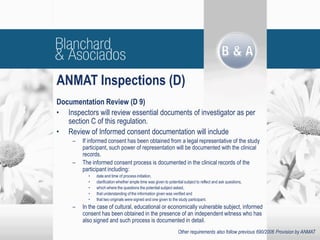Documentation Review (D 9)
• Inspectors will review essential documents of investigator as per
section C of this regulation.
• Review of Informed consent documentation will include
– If informed consent has been obtained from a legal representative of the study
participant, such power of representation will be documented with the clinical
records.
– The informed consent process is documented in the clinical records of the
participant including:
• date and time of process initiation,
• clarification whether ample time was given to potential subject to reflect and ask questions,
• which where the questions the potential subject asked,
• that understanding of the information given was verified and
• that two originals were signed and one given to the study participant.
– In the case of cultural, educational or economically vulnerable subject, informed
consent has been obtained in the presence of an independent witness who has
also signed and such process is documented in detail.
ANMAT Inspections (D)
Other requirements also follow previous 690/2006 Provision by ANMAT
 