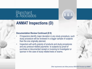 Documentation Review Continued (D 9)
• If Inspectors identify major deviation in any study procedure, such
study procedure will be reviewed in a bigger sample of subjects
than the one originally planned.
• Inspectors will verify gratuity of products and study procedures
and any protocol related payments to subjects by proof of
purchase or documented receipt or invoicing to Investigator or
sponsor in the case of study related tests or exams.
ANMAT Inspections (D)
Other requirements also follow previous 690/2006 Provision by ANMAT
 