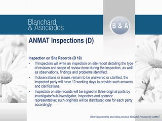 Inspection on Site Records (D 10)
• If Inspectors will write an inspection on site report detailing the type
of revision and scope of review done during the inspection, as well
as observations, findings and problems identified.
• If observations or issues remain to be answered or clarified, the
inspected party will have 10 working days to provide such answers
and clarifications.
• Inspection on site records will be signed in three original parts by
investigator/sub-investigator, Inspectors and sponsor
representative; such originals will be distributed one for each party
accordingly.
ANMAT Inspections (D)
Other requirements also follow previous 690/2006 Provision by ANMAT
 