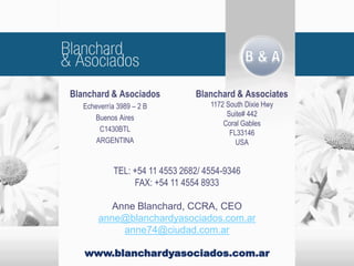 Blanchard & Asociados
Echeverría 3989 – 2 B
Buenos Aires
C1430BTL
ARGENTINA
Blanchard & Associates
1172 South Dixie Hwy
Suite# 442
Coral Gables
FL33146
USA
TEL: +54 11 4553 2682/ 4554-9346
FAX: +54 11 4554 8933
Anne Blanchard, CCRA, CEO
anne@blanchardyasociados.com.ar
anne74@ciudad.com.ar
www.blanchardyasociados.com.ar
 