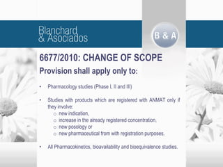 6677/2010: CHANGE OF SCOPE
Provision shall apply only to:
• Pharmacology studies (Phase I, II and III)
• Studies with products which are registered with ANMAT only if
they involve:
o new indication,
o increase in the already registered concentration,
o new posology or
o new pharmaceutical from with registration purposes.
• All Pharmacokinetics, bioavailability and bioequivalence studies.
 