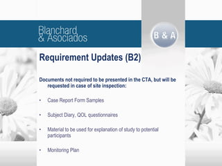 Documents not required to be presented in the CTA, but will be
requested in case of site inspection:
• Case Report Form Samples
• Subject Diary, QOL questionnaires
• Material to be used for explanation of study to potential
participants
• Monitoring Plan
Requirement Updates (B2)
 