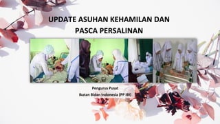 UPDATE ASUHAN KEHAMILAN DAN
PASCA PERSALINAN
Pengurus Pusat
Ikatan Bidan Indonesia (PP IBI)
 