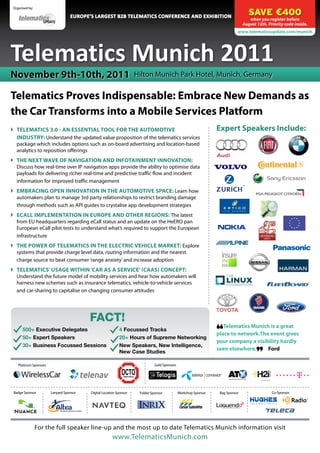 SAVE €400
 Organised by:

                                   Europe’s largest B2B Telematics Conference and Exhibition
                                                                                                                                    when you register before
                                                                                                                                 August 12th. Priority code inside.
                                                                                                                             www.telematicsupdate.com/munich




Telematics Munich 2011
November 9th-10th, 2011                                              Hilton Munich Park Hotel, Munich, Germany

Telematics Proves Indispensable: Embrace New Demands as
the Car Transforms into a Mobile Services Platform
	 Telematics 3.0 - An Essential Tool for the Automotive                                                          Expert Speakers Include:
   Industry: Understand the updated value proposition of the telematics services
   package which includes options such as on-board advertising and location-based
   analytics to reposition offerings
	 The Next Wave of Navigation and Infotainment Innovation:
   Discuss how real-time over IP navigation apps provide the ability to optimise data
   payloads for delivering richer real-time and predictive traffic flow and incident
   information for improved traffic management
	 Embracing Open Innovation in the Automotive Space: Learn how
   automakers plan to manage 3rd party relationships to restrict branding damage
   through methods such as API guides to crystalise app development strategies
	 ECall Implementation in Europe and other Regions: The latest
   from EU headquarters regarding eCall status and an update on the HeERO pan
   European eCall pilot tests to understand what’s required to support the European
   infrastructure
	 The Power of Telematics in the Electric Vehicle Market: Explore
   systems that provide charge level data, routing information and the nearest
   charge source to beat consumer ‘range anxiety’ and increase adoption
	 Telematics’ Usage within ‘Car as a SerVICe’ (CAAS) Concept:
   Understand the future model of mobility services and hear how automakers will
   harness new schemes such as insurance telematics, vehicle-to-vehicle services
   and car-sharing to capitalise on changing consumer attitudes




                                          FACT!
                                                                                                                     Telematics Munich is a great

                                                                                                                  “
       500+ Executive Delegates                             4 Focussed Tracks
                                                                                                                  place to network.The event gives
       50+ Expert Speakers                                  20+ Hours of Supreme Networking
                                                                                                                  your company a visibility hardly
       30+ Business Focussed Sessions                       New Speakers, New Intelligence,
                                                                                                                  seen elsewhere.     Ford

                                                                                                                                        ”
                                                            New Case Studies

    Platinum Sponsors                                                          Gold Sponsors




 Badge Sponsor          Lanyard Sponsor   Digital Location Sponsor    Folder Sponsor           Workshop Sponsor    Bag Sponsor                  Co-Sponsor




                 For the full speaker line-up and the most up to date Telematics Munich information visit
                                                        www.TelematicsMunich.com
 