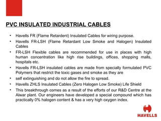 PVC INSULATED INDUSTRIAL CABLES Havells FR (Flame Retardent) Insulated Cables for wiring purpose. Havells FR-LSH (Flame Retardant Low Smoke and Halogen) Insulated Cables FR-LSH Flexible cables are recommended for use in places with high human concentration like high rise buildings, offices, shopping malls, hospitals etc. Havells FR-LSH insulated cables are made from specially formulated PVC Polymers that restrict the toxic gases and smoke as they are self extinguishing and do not allow the fire to spread. Havells ZHLS Insulated Cables (Zero Halogen Low Smoke) Life Shield  This breakthrough comes as a result of the efforts of our R&D Centre at the Alwar plant. Our engineers have developed a special compound which has practically 0% halogen content & has a very high oxygen index. 