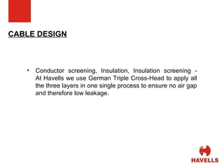 CABLE DESIGN Conductor screening, Insulation, Insulation screening - At Havells we use German Triple Cross-Head to apply all the three layers in one single process to ensure no air gap and therefore low leakage. 