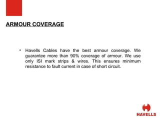 ARMOUR COVERAGE Havells Cables have the best armour coverage. We guarantee more than 90% coverage of armour. We use only ISI mark strips & wires. This ensures minimum resistance to fault current in case of short circuit. 