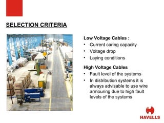 SELECTION CRITERIA Low Voltage Cables : Current caring capacity Voltage drop Laying conditions High Voltage Cables Fault level of the systems In distribution systems it is always advisable to use wire armouring due to high fault levels of the systems 