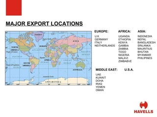 MAJOR EXPORT LOCATIONS EUROPE: U.K GERMANY ITALY NEITHERLANDS  MIDDLE EAST: ASIA: U.S.A. UGANDA ETHIOPIA KENYA GAMBIA ZAMBIA TOGO NIGERIA MALAVI ZIMBABVE AFRICA: INDONESIA NEPAL BANGLADESH SRILANKA MAURITIUS BHUTAN MYANMAR PHILIPINES UAE KUWAIT DOHA IRAQ YEMEN OMAN 