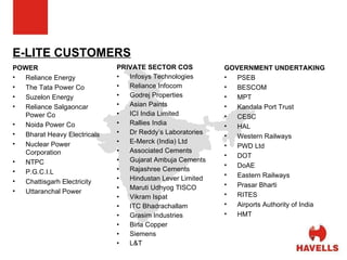 E-LITE CUSTOMERS POWER Reliance Energy The Tata Power Co Suzelon Energy Reliance Salgaoncar Power Co Noida Power Co Bharat Heavy Electricals Nuclear Power Corporation NTPC P.G.C.I.L  Chattisgarh Electricity Uttaranchal Power PRIVATE SECTOR COS Infosys Technologies  Reliance Infocom Godrej Properties Asian Paints ICI India Limited Rallies India Dr Reddy’s Laboratories E-Merck (India) Ltd Associated Cements Gujarat Ambuja Cements Rajashree Cements Hindustan Lever Limited Maruti Udhyog TISCO Vikram Ispat ITC Bhadrachallam Grasim Industries Birla Copper Siemens L&T GOVERNMENT UNDERTAKING PSEB BESCOM MPT Kandala Port Trust CESC HAL Western Railways PWD Ltd DOT DoAE Eastern Railways Prasar Bharti RITES Airports Authority of India HMT 